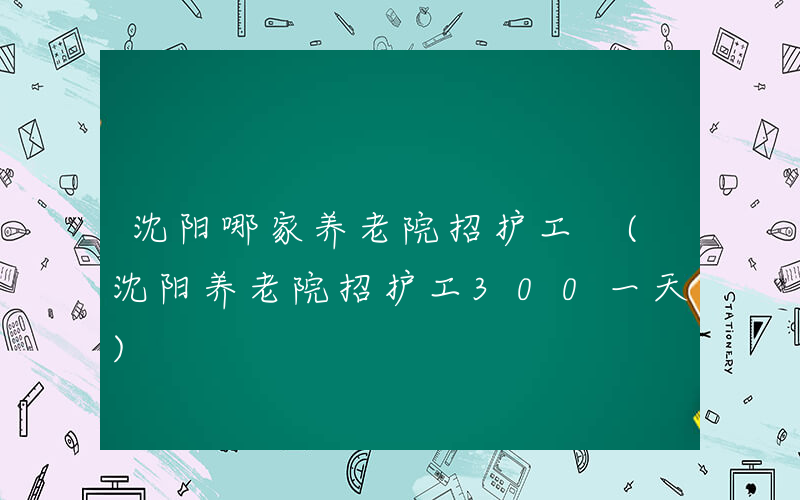沈阳哪家养老院招护工 (沈阳养老院招护工300一天)